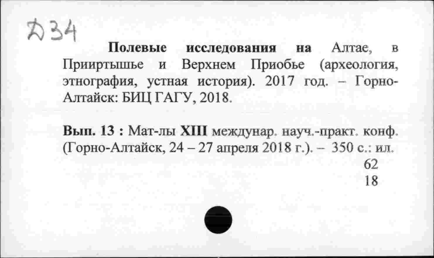 ﻿Полевые исследования на Алтае, в Прииртышье и Верхнем Приобье (археология, этнография, устная история). 2017 год. - Горно-Алтайск: БИЦ ГАГУ, 2018.
Вып. 13 : Мат-лы XIII междунар науч.-практ конф (Горно-Алтайск, 24 - 27 апреля 2018 г.). - 350 с.: ил.
62
18